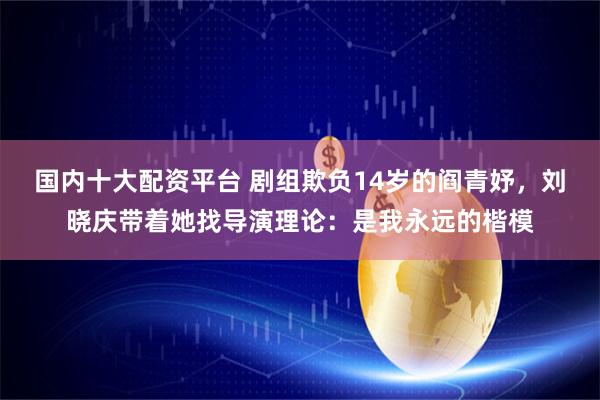 国内十大配资平台 剧组欺负14岁的阎青妤,刘晓庆带着她找导演理论:是我永远的楷模